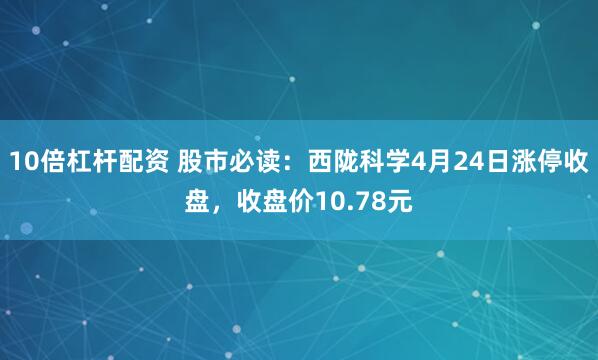 10倍杠杆配资 股市必读：西陇科学4月24日涨停收盘，收盘价10.78元