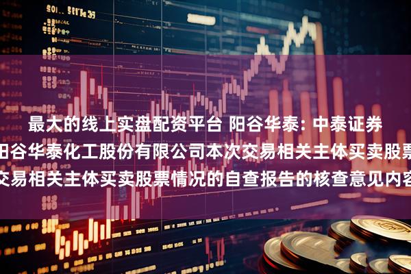 最大的线上实盘配资平台 阳谷华泰: 中泰证券股份有限公司关于山东阳谷华泰化工股份有限公司本次交易相关主体买卖股票情况的自查报告的核查意见内容摘要