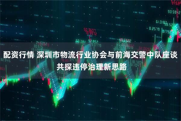 配资行情 深圳市物流行业协会与前海交警中队座谈 共探违停治理新思路
