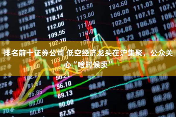 排名前十证券公司 低空经济龙头在沪集聚，公众关心“啥时候卖”