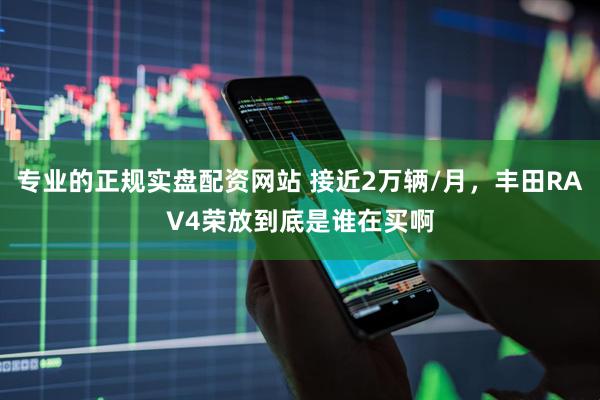 专业的正规实盘配资网站 接近2万辆/月，丰田RAV4荣放到底是谁在买啊