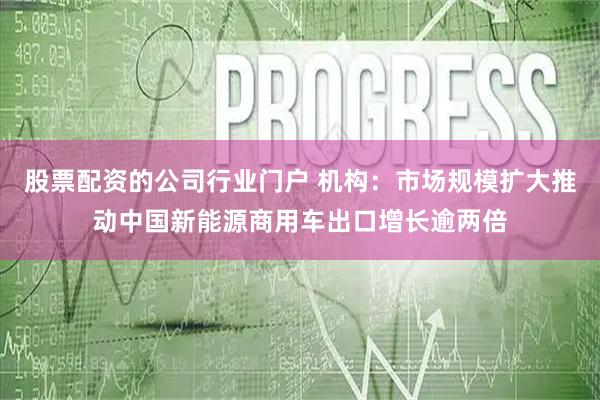股票配资的公司行业门户 机构：市场规模扩大推动中国新能源商用车出口增长逾两倍