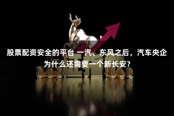 股票配资安全的平台 一汽、东风之后，汽车央企为什么还需要一个新长安？