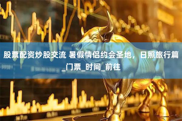 股票配资炒股交流 暑假情侣约会圣地，日照旅行篇_门票_时间_前往