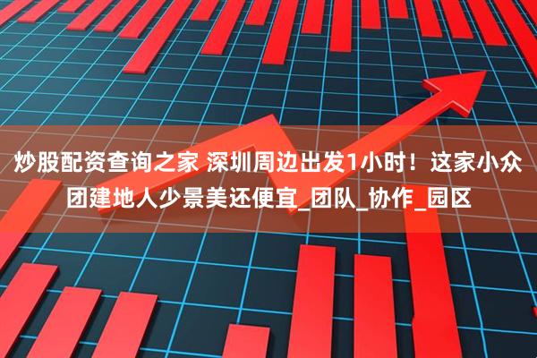 炒股配资查询之家 深圳周边出发1小时！这家小众团建地人少景美还便宜_团队_协作_园区