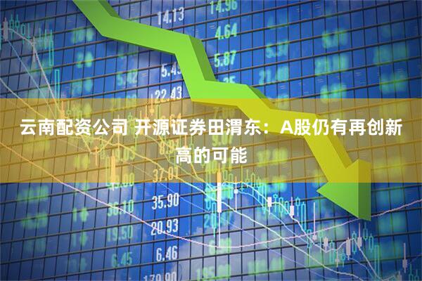 云南配资公司 开源证券田渭东：A股仍有再创新高的可能