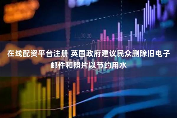 在线配资平台注册 英国政府建议民众删除旧电子邮件和照片以节约用水