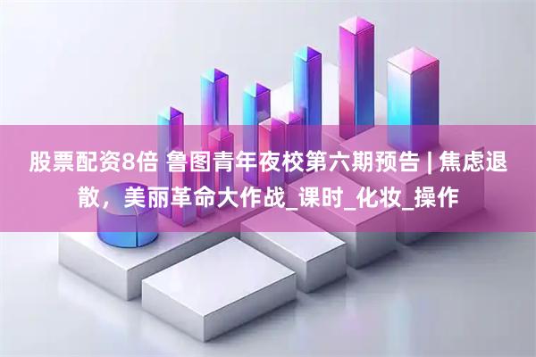 股票配资8倍 鲁图青年夜校第六期预告 | 焦虑退散，美丽革命大作战_课时_化妆_操作