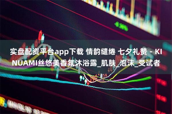 实盘配资平台app下载 情韵缱绻 七夕礼赞 - KINUAMI丝悠美香氛沐浴露_肌肤_泡沫_受试者
