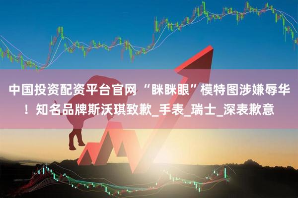 中国投资配资平台官网 “眯眯眼”模特图涉嫌辱华！知名品牌斯沃琪致歉_手表_瑞士_深表歉意