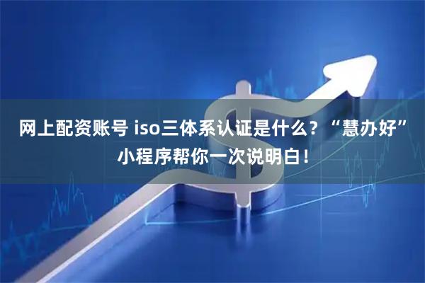 网上配资账号 iso三体系认证是什么？“慧办好”小程序帮你一次说明白！