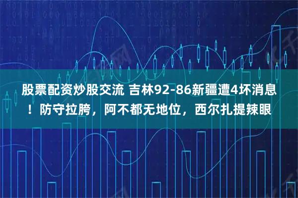 股票配资炒股交流 吉林92-86新疆遭4坏消息!防守拉胯,阿不都无地位,西尔扎提辣眼