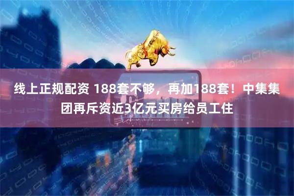 线上正规配资 188套不够，再加188套！中集集团再斥资近3亿元买房给员工住