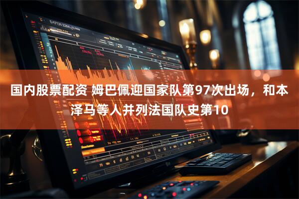 国内股票配资 姆巴佩迎国家队第97次出场，和本泽马等人并列法国队史第10