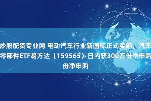 炒股配资专业网 电动汽车行业新国标正式实施，汽车零部件ETF易方达（159565）日内获300万份净申购
